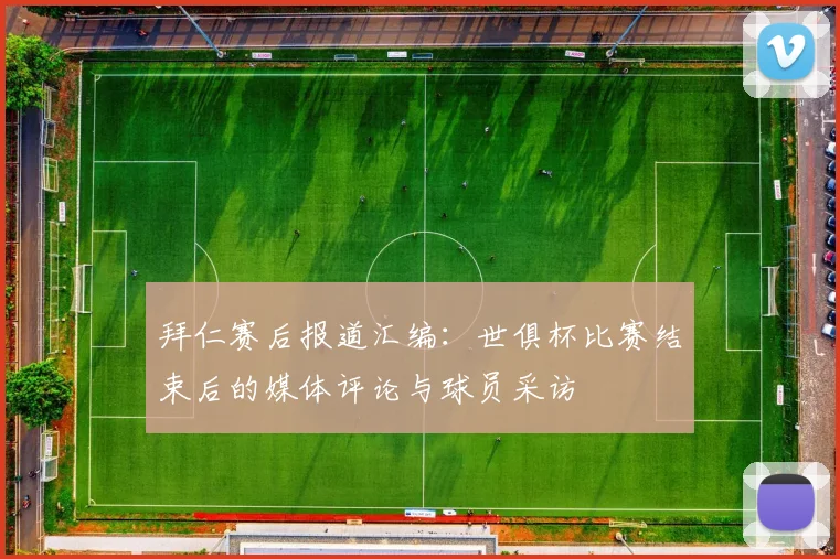 拜仁赛后报道汇编：世俱杯比赛结束后的媒体评论与球员采访